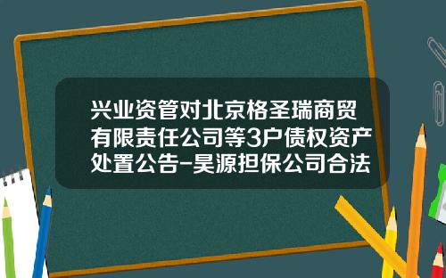 兴业资管对北京格圣瑞商贸有限责任公司等3户债权资产处置公告-昊源担保公司合法吗
