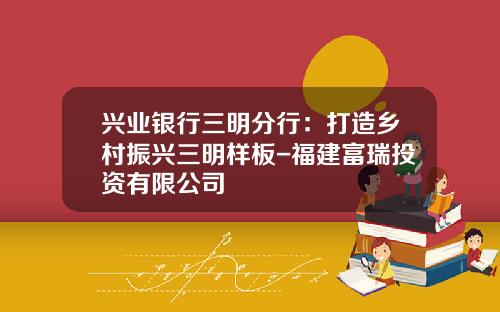 兴业银行三明分行：打造乡村振兴三明样板-福建富瑞投资有限公司
