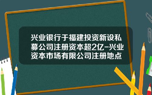 兴业银行于福建投资新设私募公司注册资本超2亿-兴业资本市场有限公司注册地点