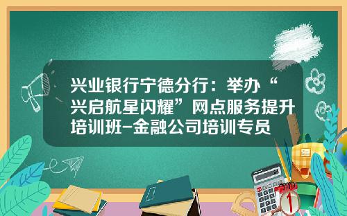 兴业银行宁德分行：举办“兴启航星闪耀”网点服务提升培训班-金融公司培训专员