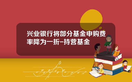 兴业银行将部分基金申购费率降为一折-持营基金
