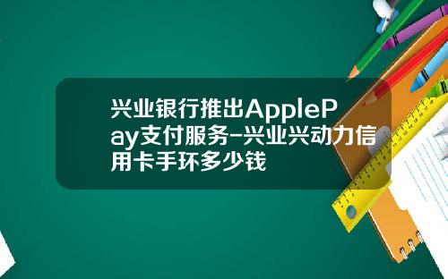 兴业银行推出ApplePay支付服务-兴业兴动力信用卡手环多少钱
