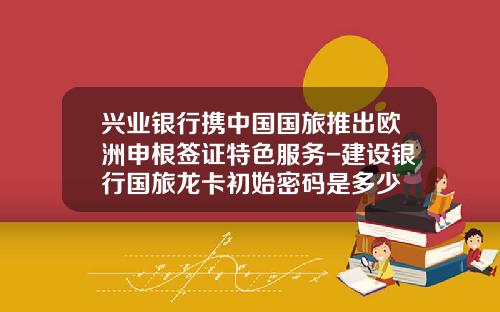 兴业银行携中国国旅推出欧洲申根签证特色服务-建设银行国旅龙卡初始密码是多少