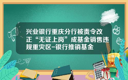 兴业银行重庆分行被责令改正“无证上岗”成基金销售违规重灾区-银行推销基金