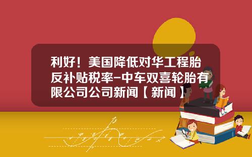 利好！美国降低对华工程胎反补贴税率-中车双喜轮胎有限公司公司新闻【新闻】