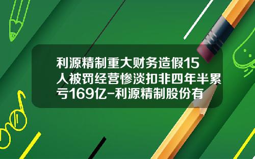 利源精制重大财务造假15人被罚经营惨淡扣非四年半累亏169亿-利源精制股份有限公司与中车【新闻】