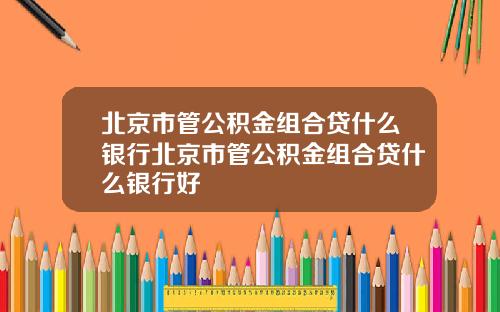北京市管公积金组合贷什么银行北京市管公积金组合贷什么银行好