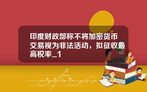 印度财政部称不将加密货币交易视为非法活动，拟征收最高税率_1