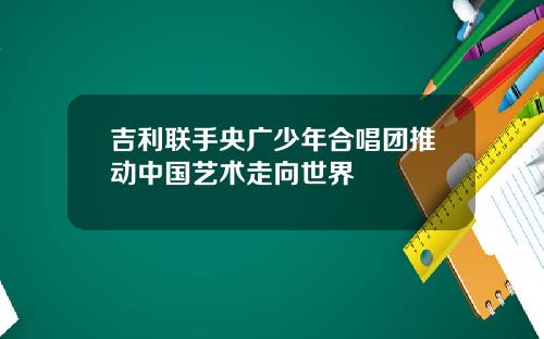 吉利联手央广少年合唱团推动中国艺术走向世界
