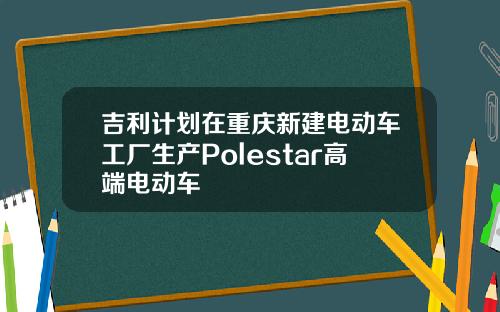 吉利计划在重庆新建电动车工厂生产Polestar高端电动车