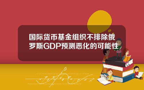 国际货币基金组织不排除俄罗斯GDP预测恶化的可能性