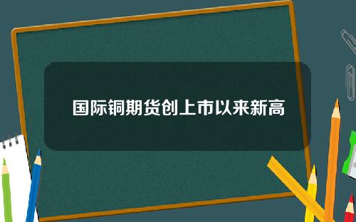 国际铜期货创上市以来新高