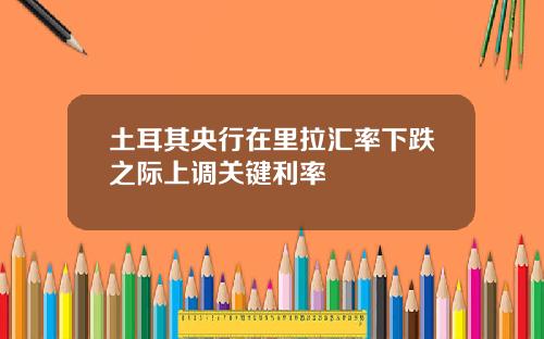 土耳其央行在里拉汇率下跌之际上调关键利率