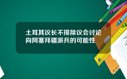 土耳其议长不排除议会讨论向阿塞拜疆派兵的可能性