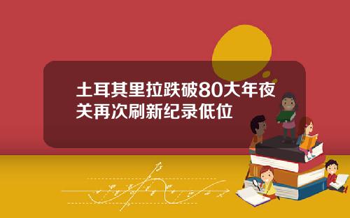 土耳其里拉跌破80大年夜关再次刷新纪录低位