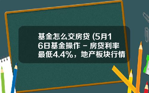 基金怎么交房贷 (5月16日基金操作 - 房贷利率最低4.4%，地产板块行情来了？)_1