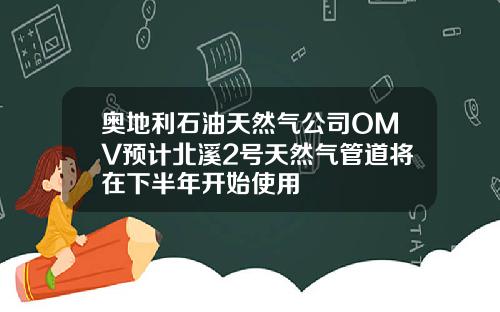 奥地利石油天然气公司OMV预计北溪2号天然气管道将在下半年开始使用