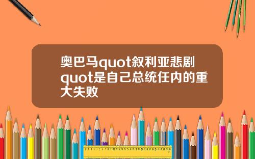 奥巴马quot叙利亚悲剧quot是自己总统任内的重大失败