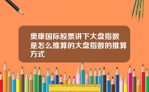 奥康国际股票讲下大盘指数是怎么推算的大盘指数的推算方式