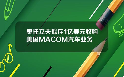 奥托立夫拟斥1亿美元收购美国MACOM汽车业务
