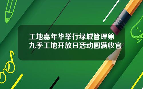 工地嘉年华举行绿城管理第九季工地开放日活动圆满收官