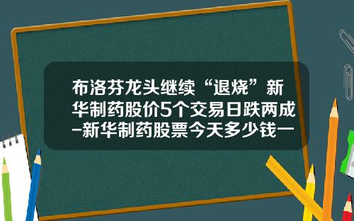 布洛芬龙头继续“退烧”新华制药股价5个交易日跌两成-新华制药股票今天多少钱一股