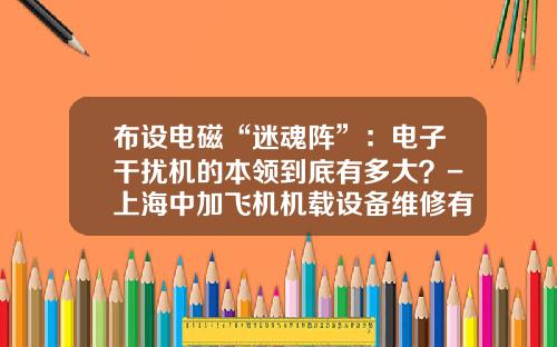布设电磁“迷魂阵”：电子干扰机的本领到底有多大？-上海中加飞机机载设备维修有限公司