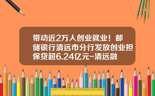 带动近2万人创业就业！邮储银行清远市分行发放创业担保贷超6.24亿元-清远融资担保公司