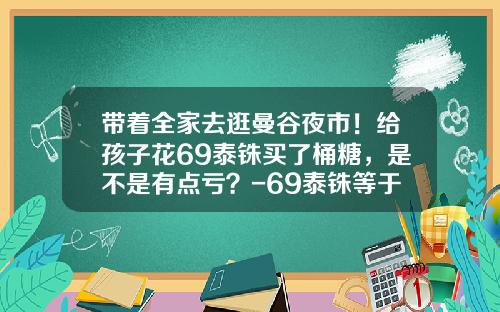 带着全家去逛曼谷夜市！给孩子花69泰铢买了桶糖，是不是有点亏？-69泰铢等于多少人民币