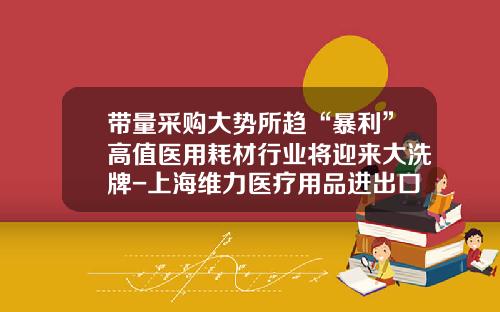 带量采购大势所趋“暴利”高值医用耗材行业将迎来大洗牌-上海维力医疗用品进出口有限公司