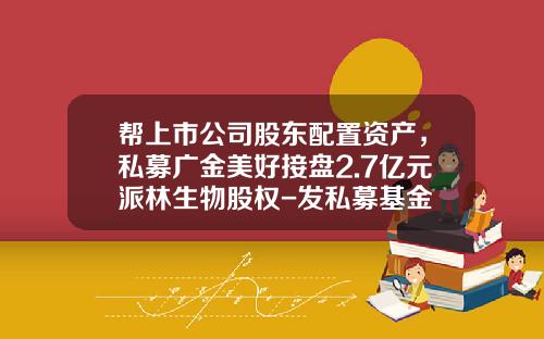 帮上市公司股东配置资产，私募广金美好接盘2.7亿元派林生物股权-发私募基金