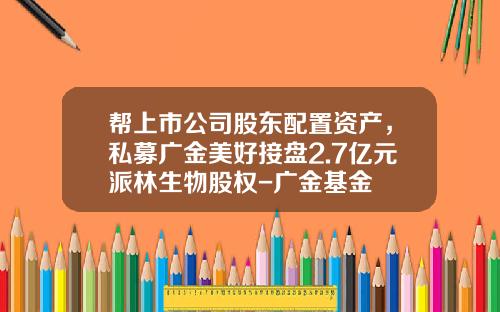 帮上市公司股东配置资产，私募广金美好接盘2.7亿元派林生物股权-广金基金