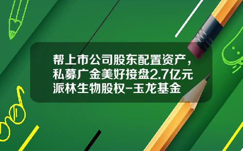 帮上市公司股东配置资产，私募广金美好接盘2.7亿元派林生物股权-玉龙基金