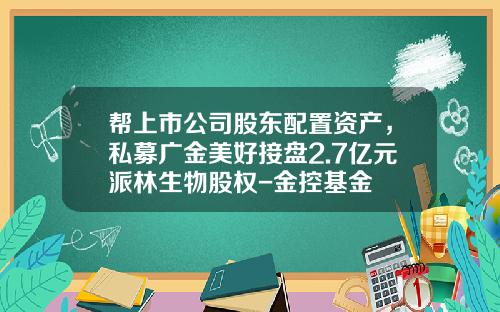 帮上市公司股东配置资产，私募广金美好接盘2.7亿元派林生物股权-金控基金