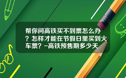帮你问高铁买不到票怎么办？怎样才能在节假日里买到火车票？-高铁预售期多少天