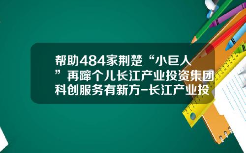 帮助484家荆楚“小巨人”再蹿个儿长江产业投资集团科创服务有新方-长江产业投资有限公司