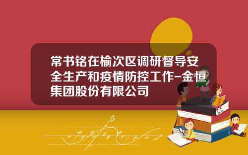 常书铭在榆次区调研督导安全生产和疫情防控工作-金恒集团股份有限公司