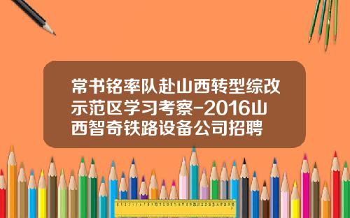 常书铭率队赴山西转型综改示范区学习考察-2016山西智奇铁路设备公司招聘