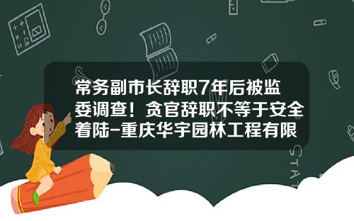 常务副市长辞职7年后被监委调查！贪官辞职不等于安全着陆-重庆华宇园林工程有限公司