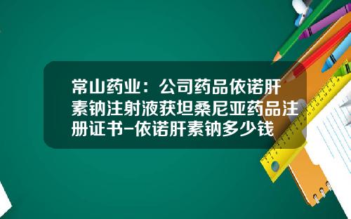 常山药业：公司药品依诺肝素钠注射液获坦桑尼亚药品注册证书-依诺肝素钠多少钱