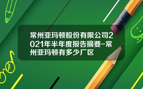 常州亚玛顿股份有限公司2021年半年度报告摘要-常州亚玛顿有多少厂区