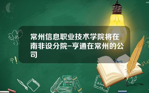 常州信息职业技术学院将在南非设分院-亨通在常州的公司