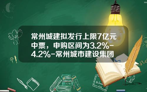常州城建拟发行上限7亿元中票，申购区间为3.2%-4.2%-常州城市建设集团有限公司