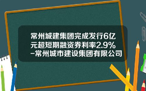 常州城建集团完成发行6亿元超短期融资券利率2.9%-常州城市建设集团有限公司