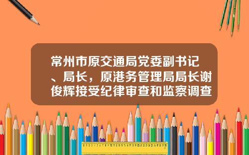 常州市原交通局党委副书记、局长，原港务管理局局长谢俊辉接受纪律审查和监察调查-武进交通产业发展有限公司