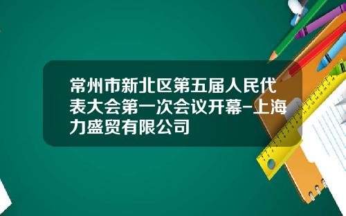常州市新北区第五届人民代表大会第一次会议开幕-上海力盛贸有限公司