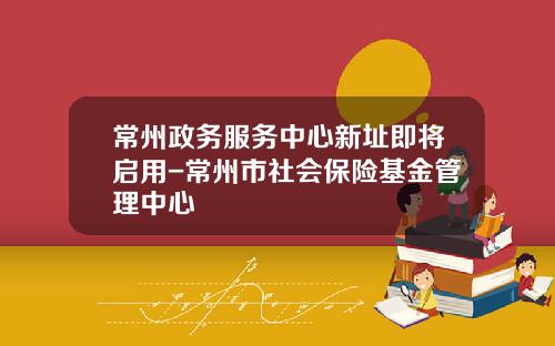 常州政务服务中心新址即将启用-常州市社会保险基金管理中心