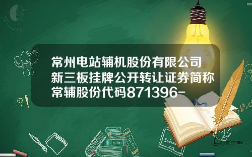 常州电站辅机股份有限公司新三板挂牌公开转让证券简称常辅股份代码871396-常州市东北证券公司