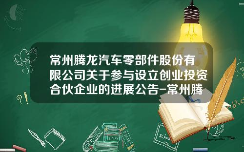 常州腾龙汽车零部件股份有限公司关于参与设立创业投资合伙企业的进展公告-常州腾龙股份有限公司