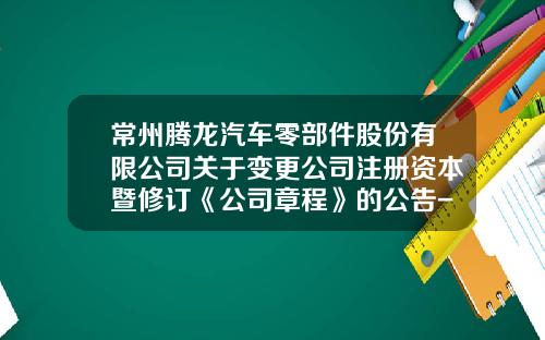 常州腾龙汽车零部件股份有限公司关于变更公司注册资本暨修订《公司章程》的公告-常州腾龙汽车零部件制造有限公司